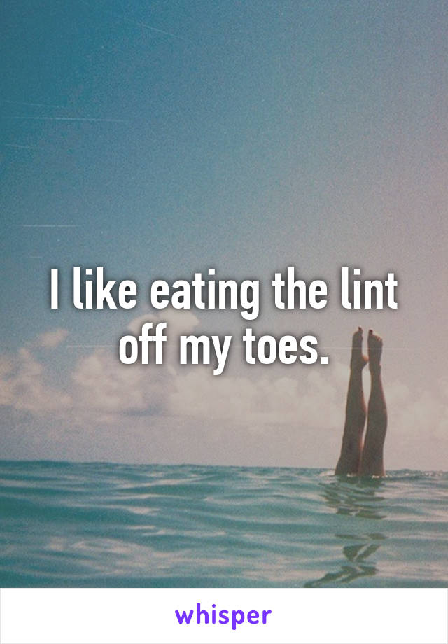 I like eating the lint off my toes.