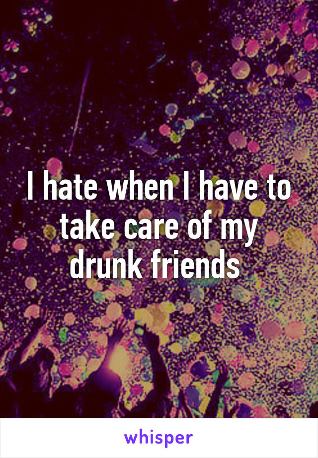 I hate when I have to take care of my drunk friends 