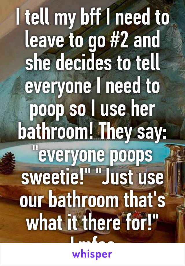 I tell my bff I need to leave to go #2 and she decides to tell everyone I need to poop so I use her bathroom! They say: "everyone poops sweetie!" "Just use our bathroom that's what it there for!" Lmfao