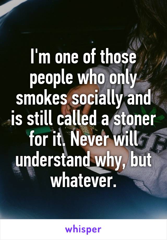 I'm one of those people who only smokes socially and is still called a stoner for it. Never will understand why, but whatever.