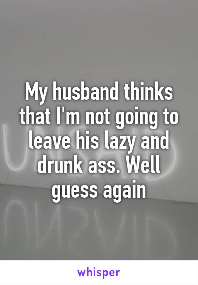 My husband thinks that I'm not going to leave his lazy and drunk ass. Well guess again