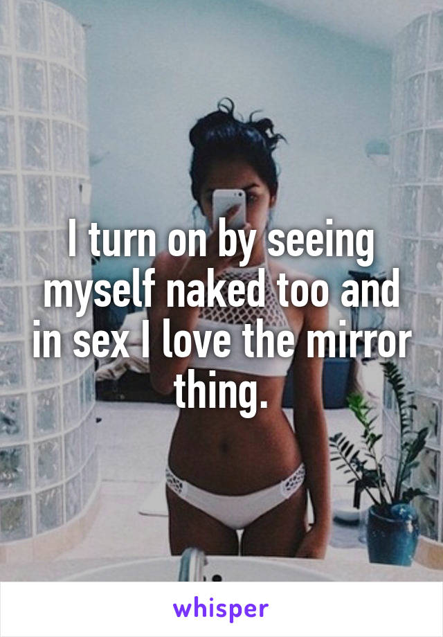 I turn on by seeing myself naked too and in sex I love the mirror thing.