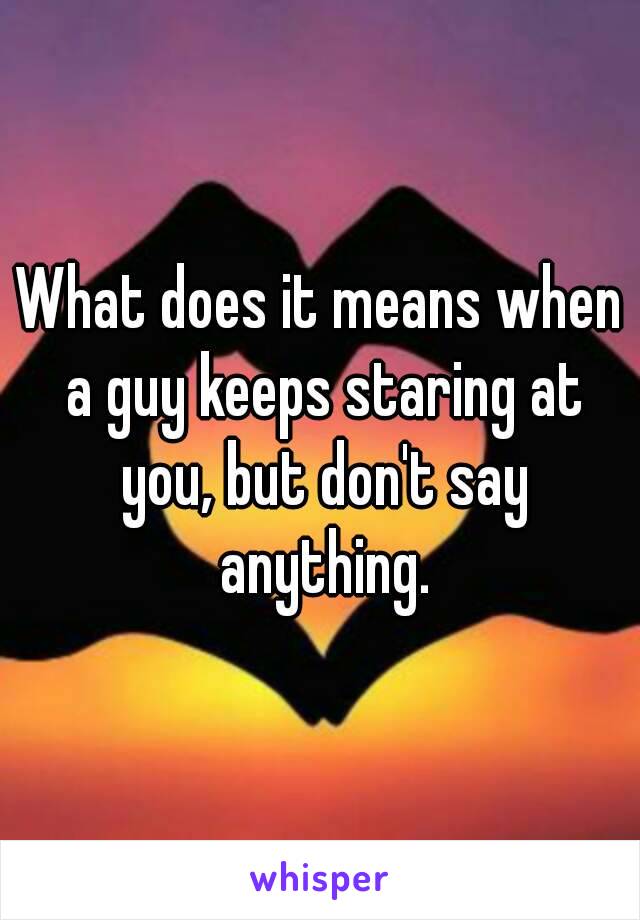 What does it means when a guy keeps staring at you, but don't say anything.