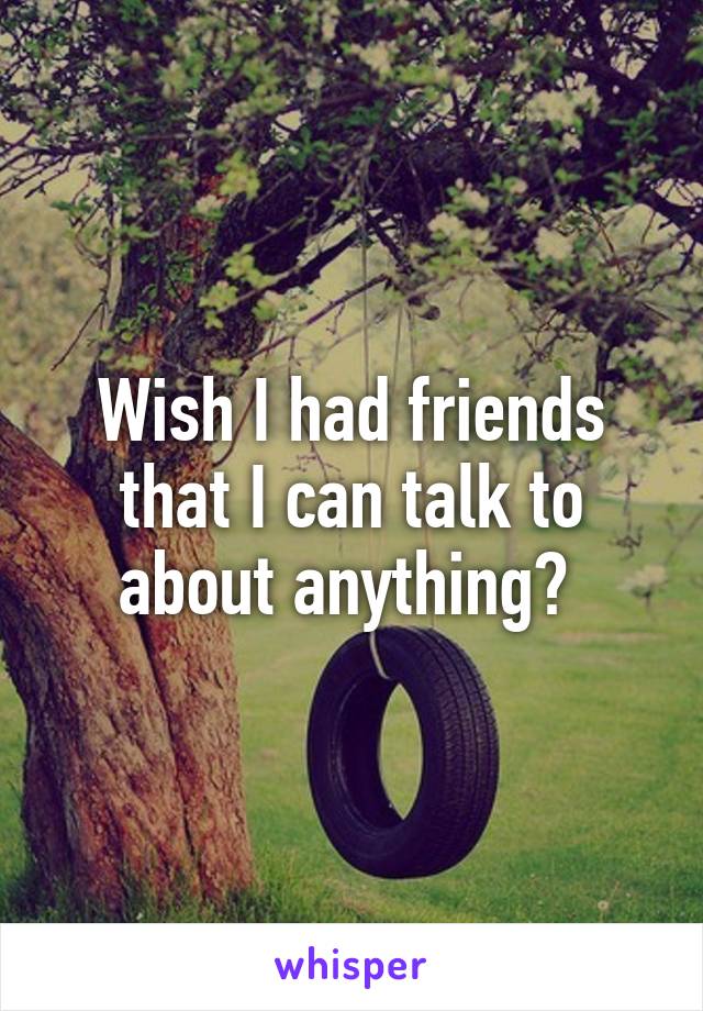 Wish I had friends that I can talk to about anything? 