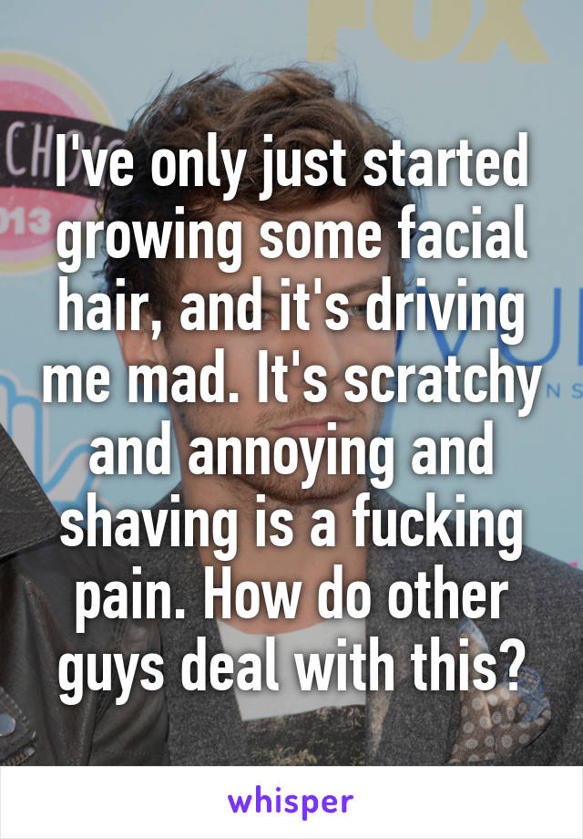 I've only just started growing some facial hair, and it's driving me mad. It's scratchy and annoying and shaving is a fucking pain. How do other guys deal with this?