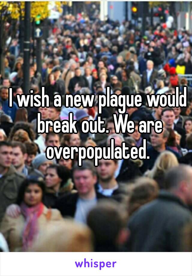 I wish a new plague would break out. We are overpopulated. 