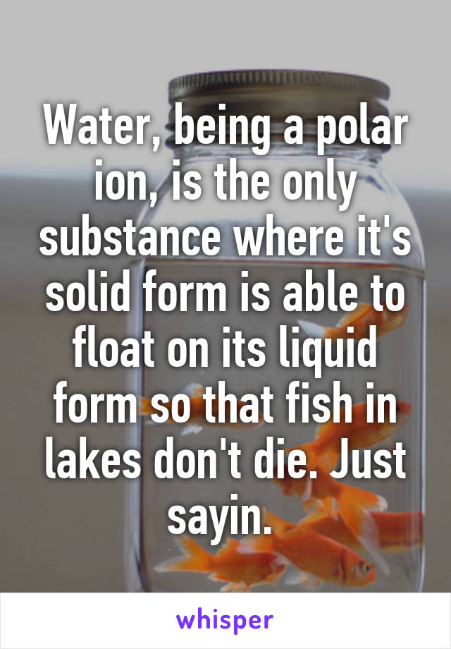 Water, being a polar ion, is the only substance where it's solid form is able to float on its liquid form so that fish in lakes don't die. Just sayin. 