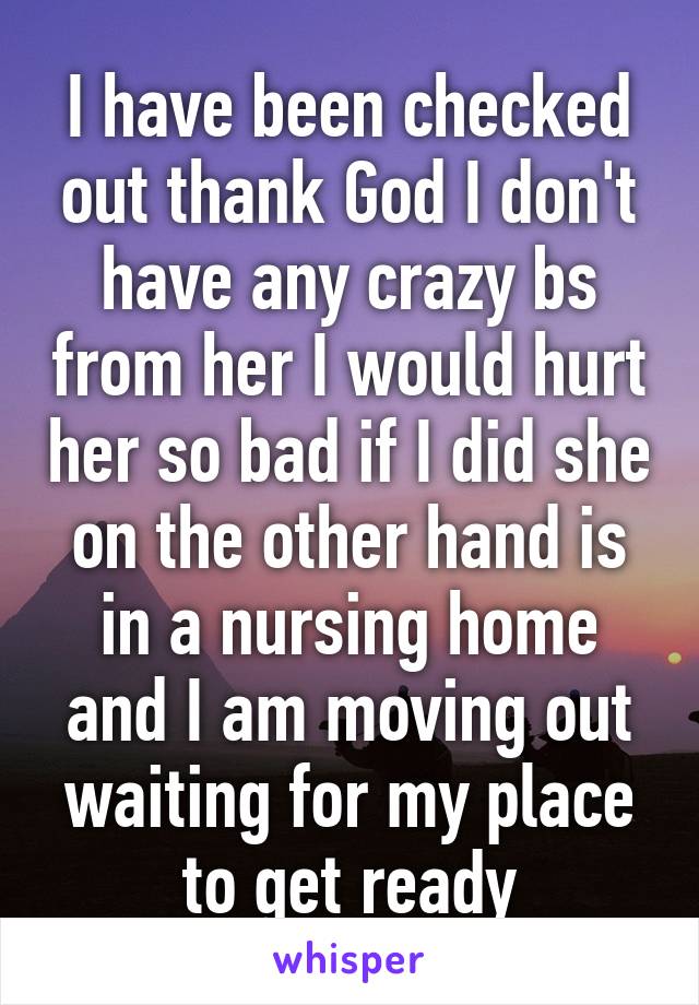 I have been checked out thank God I don't have any crazy bs from her I would hurt her so bad if I did she on the other hand is in a nursing home and I am moving out waiting for my place to get ready