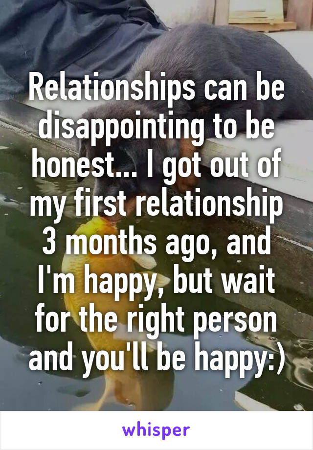 Relationships can be disappointing to be honest... I got out of my first relationship 3 months ago, and I'm happy, but wait for the right person and you'll be happy:)