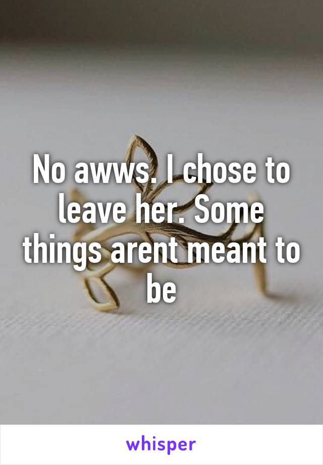 No awws. I chose to leave her. Some things arent meant to be