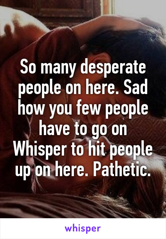 So many desperate people on here. Sad how you few people have to go on Whisper to hit people up on here. Pathetic.