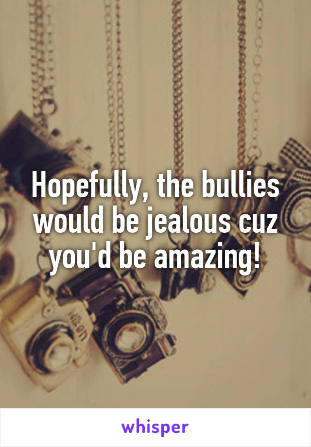 Hopefully, the bullies would be jealous cuz you'd be amazing!