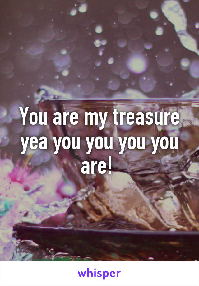 You are my treasure yea you you you you are! 