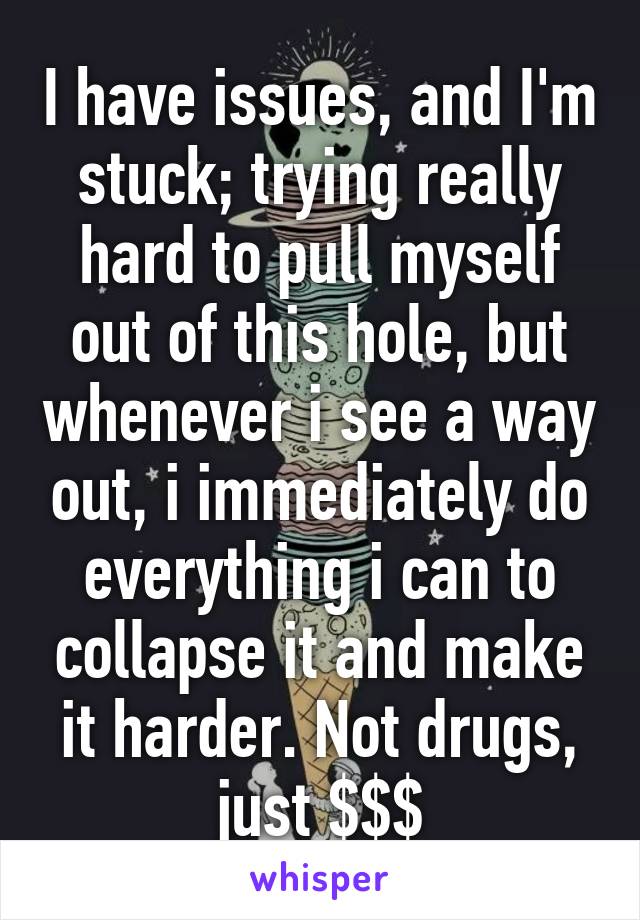 I have issues, and I'm stuck; trying really hard to pull myself out of this hole, but whenever i see a way out, i immediately do everything i can to collapse it and make it harder. Not drugs, just $$$