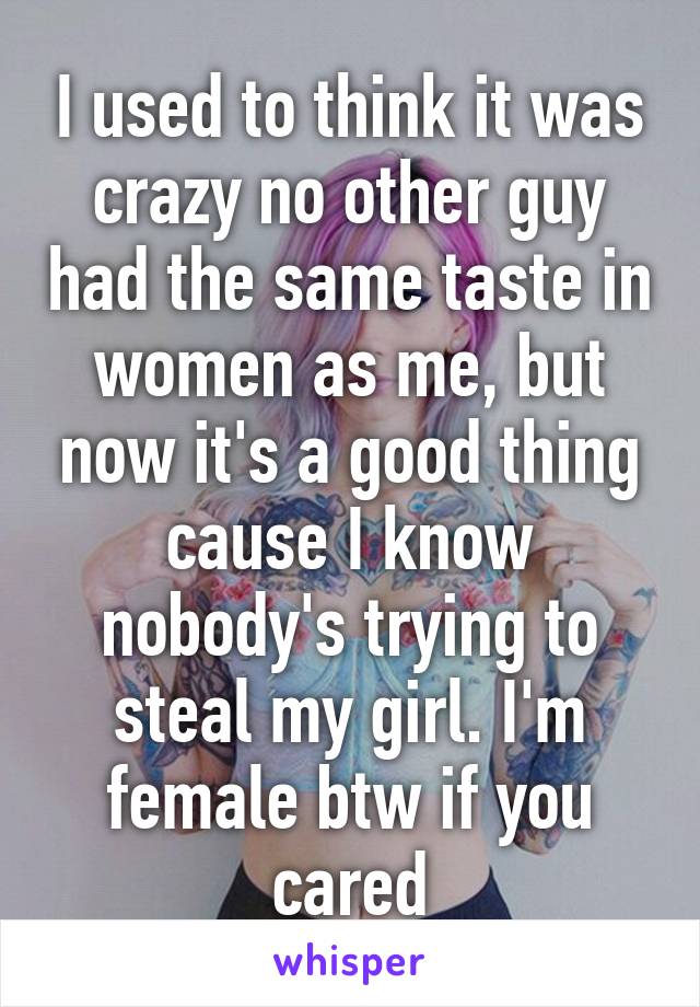 I used to think it was crazy no other guy had the same taste in women as me, but now it's a good thing cause I know nobody's trying to steal my girl. I'm female btw if you cared