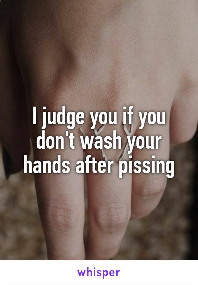 I judge you if you don't wash your hands after pissing