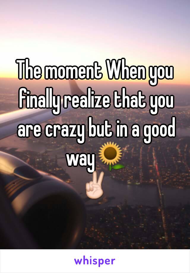 The moment When you finally realize that you are crazy but in a good way🌻✌