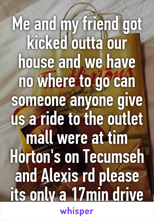 Me and my friend got kicked outta our house and we have no where to go can someone anyone give us a ride to the outlet mall were at tim Horton's on Tecumseh and Alexis rd please its only a 17min drive