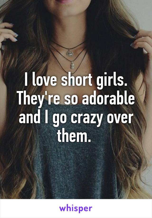 I love short girls. They're so adorable and I go crazy over them. 