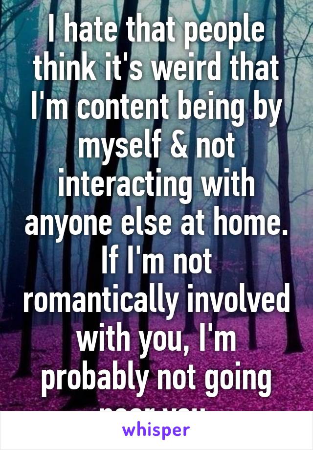 I hate that people think it's weird that I'm content being by myself & not interacting with anyone else at home. If I'm not romantically involved with you, I'm probably not going near you.