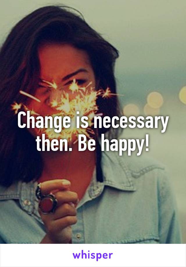 Change is necessary then. Be happy!