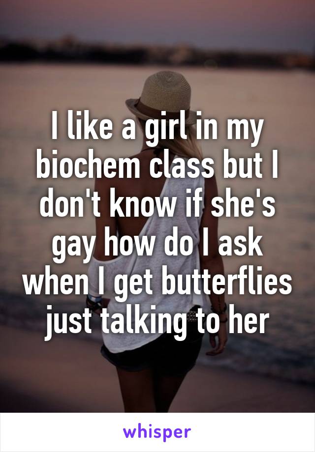 I like a girl in my biochem class but I don't know if she's gay how do I ask when I get butterflies just talking to her