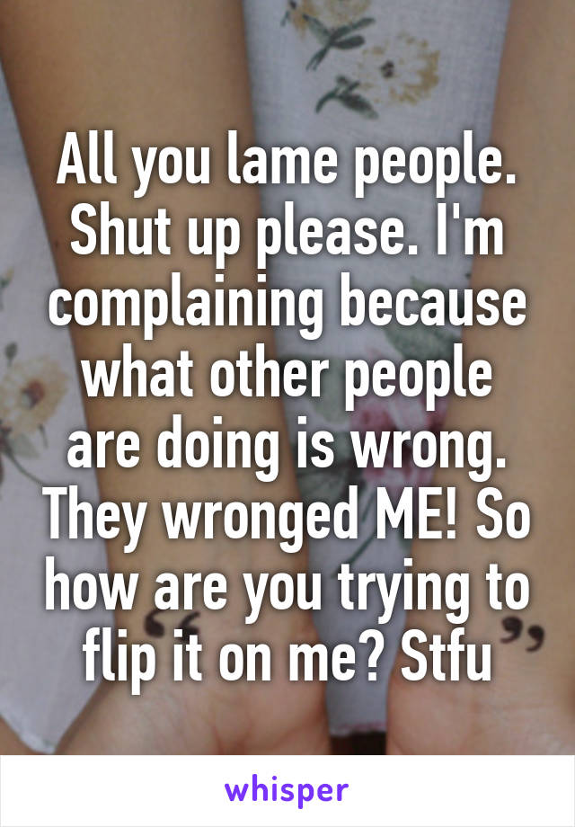 All you lame people. Shut up please. I'm complaining because what other people are doing is wrong. They wronged ME! So how are you trying to flip it on me? Stfu