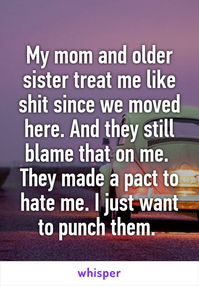 My mom and older sister treat me like shit since we moved here. And they still blame that on me.  They made a pact to hate me. I just want to punch them. 