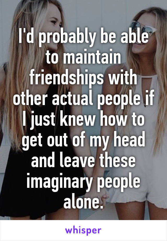 I'd probably be able to maintain friendships with other actual people if I just knew how to get out of my head and leave these imaginary people alone.