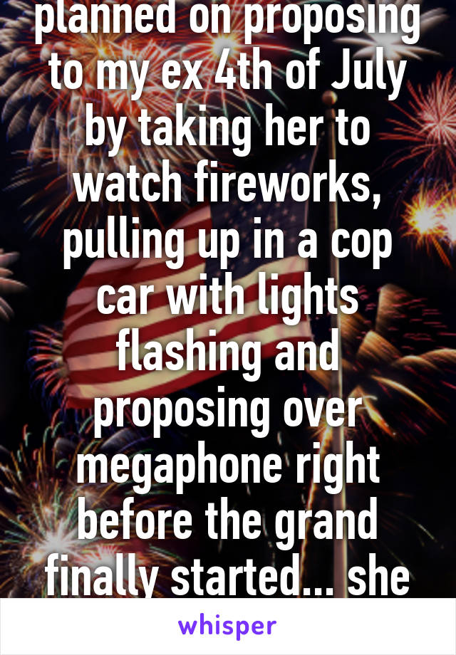 We try to be, I planned on proposing to my ex 4th of July by taking her to watch fireworks, pulling up in a cop car with lights flashing and proposing over megaphone right before the grand finally started... she broke up with me that day though