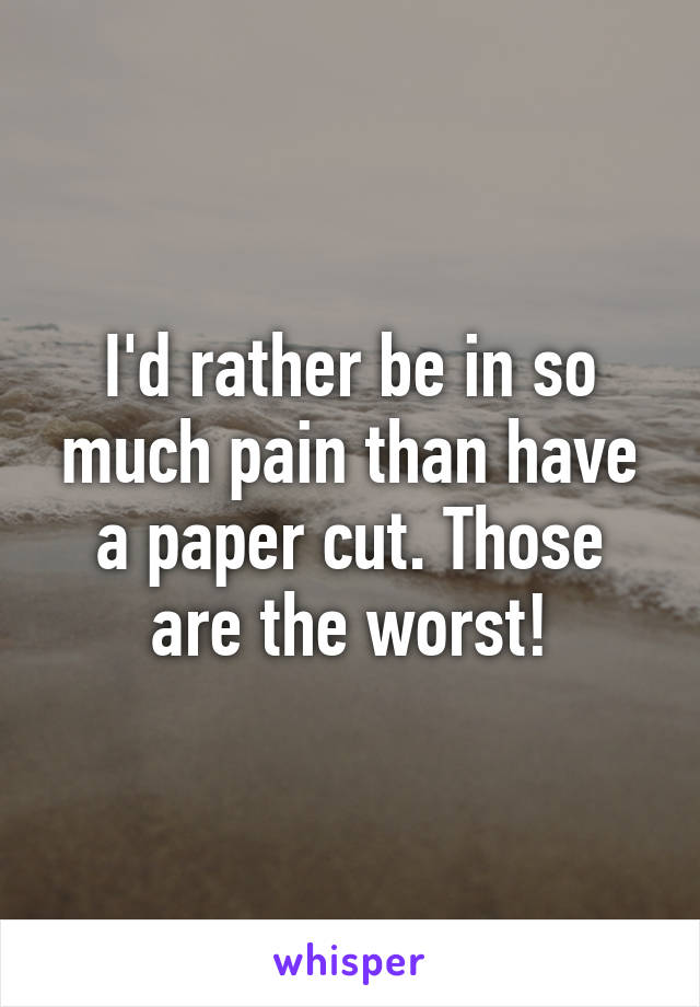 I'd rather be in so much pain than have a paper cut. Those are the worst!