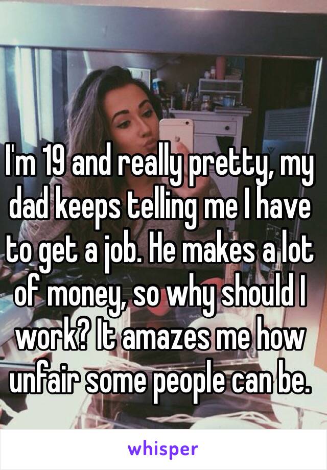 I'm 19 and really pretty, my dad keeps telling me I have to get a job. He makes a lot of money, so why should I work? It amazes me how unfair some people can be.