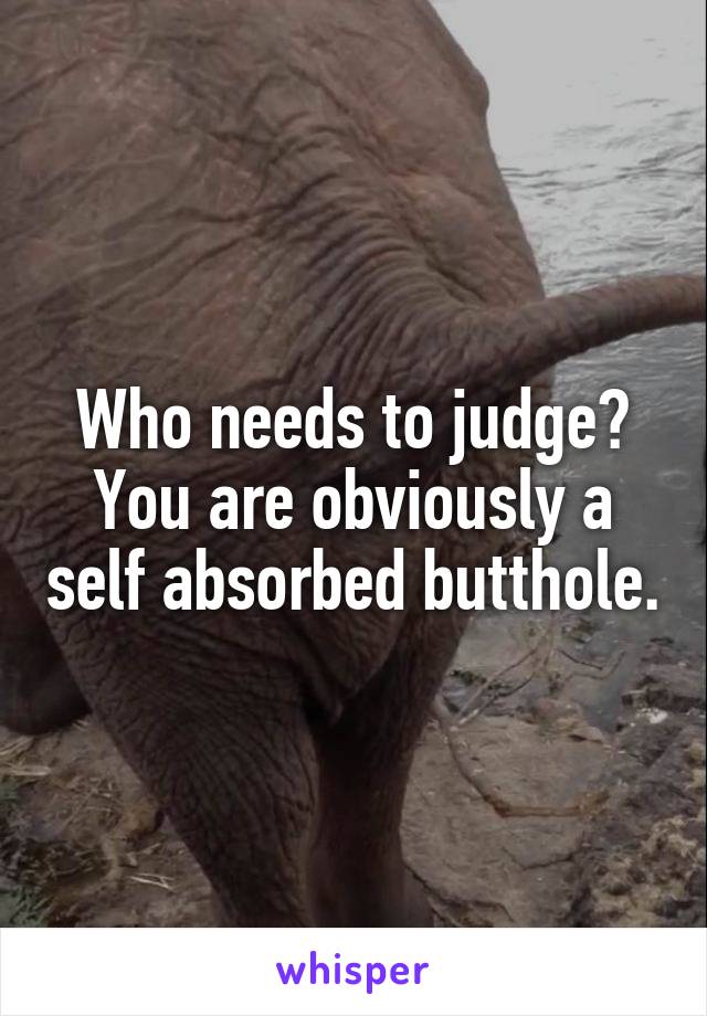 Who needs to judge?
You are obviously a self absorbed butthole.