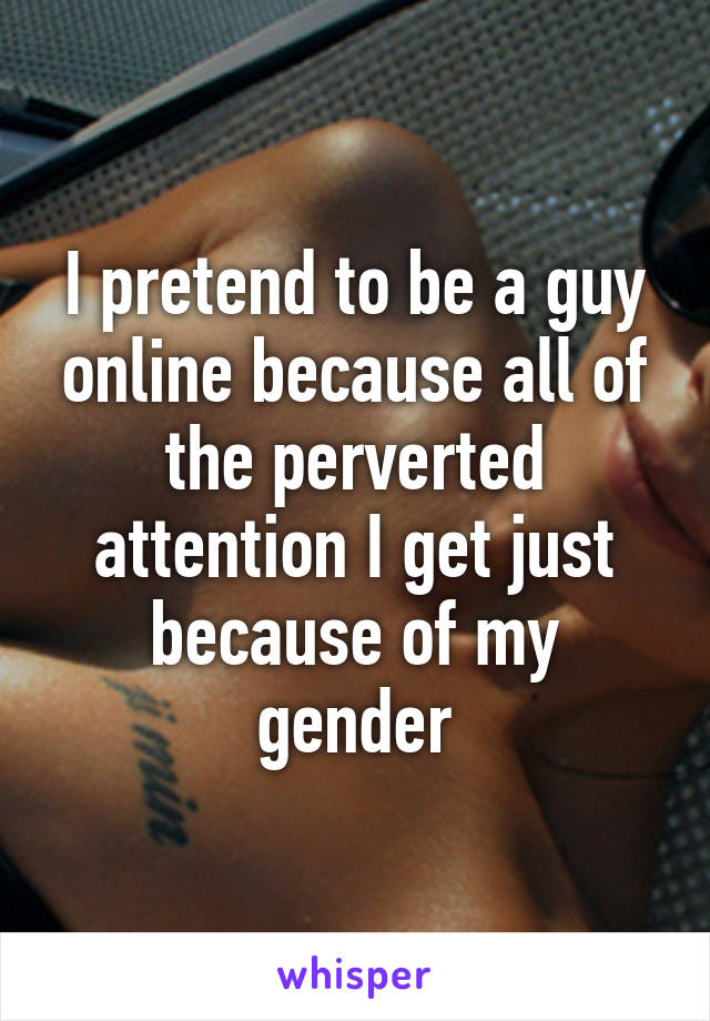 I pretend to be a guy online because all of the perverted attention I get just because of my gender