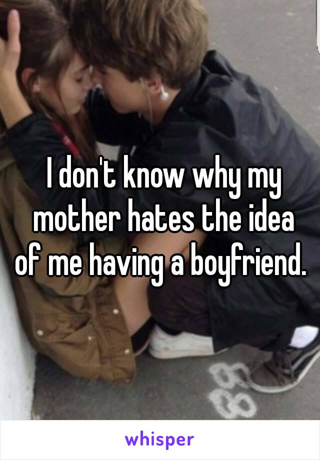 I don't know why my mother hates the idea 
of me having a boyfriend. 