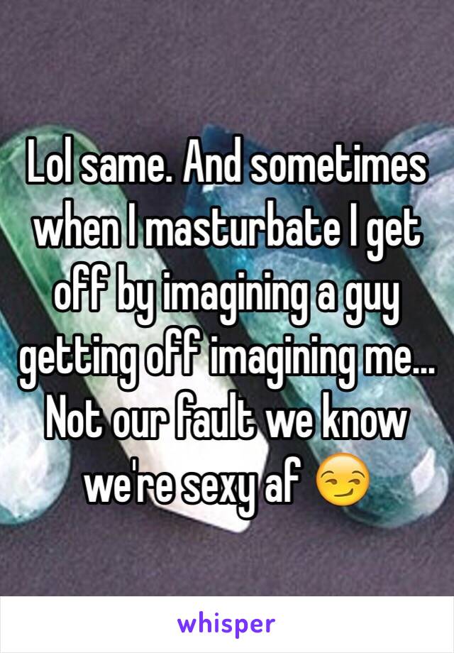 Lol same. And sometimes when I masturbate I get off by imagining a guy getting off imagining me... Not our fault we know we're sexy af 😏