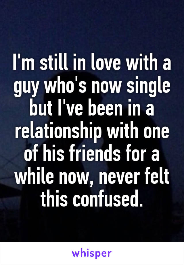 I'm still in love with a guy who's now single but I've been in a relationship with one of his friends for a while now, never felt this confused.