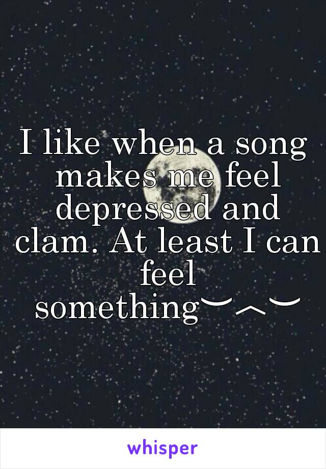 I like when a song makes me feel depressed and clam. At least I can feel something︶︿︶