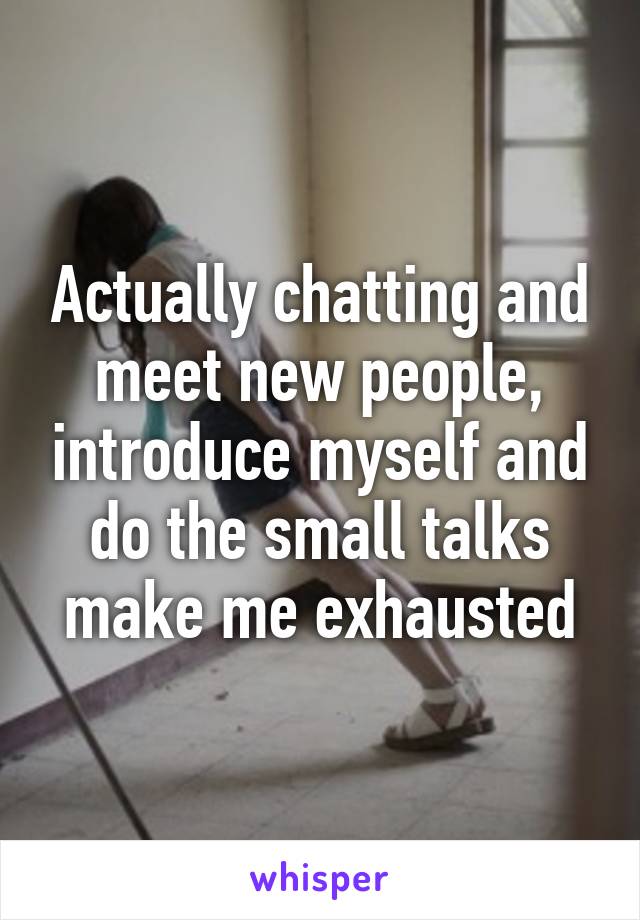 Actually chatting and meet new people, introduce myself and do the small talks make me exhausted