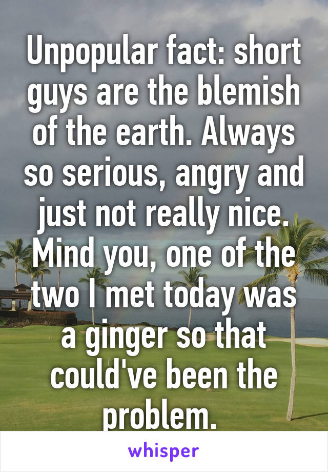 Unpopular fact: short guys are the blemish of the earth. Always so serious, angry and just not really nice. Mind you, one of the two I met today was a ginger so that could've been the problem. 