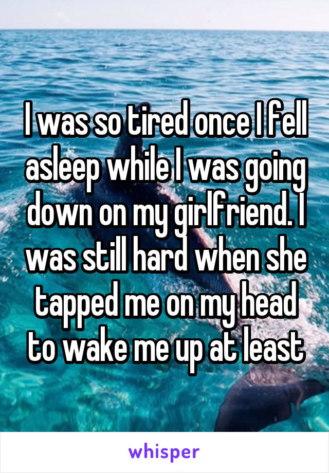 I was so tired once I fell asleep while I was going down on my girlfriend. I was still hard when she tapped me on my head to wake me up at least
