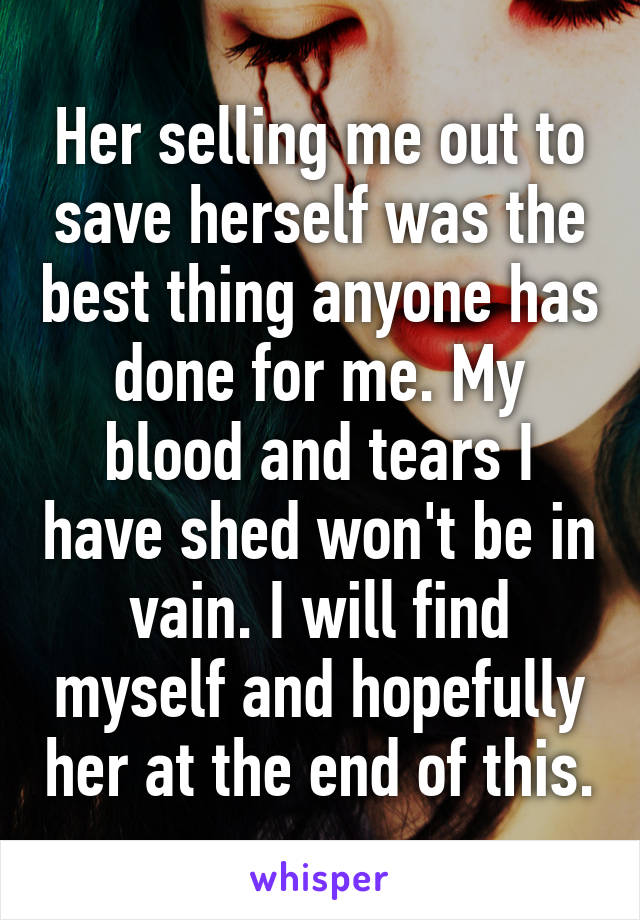 Her selling me out to save herself was the best thing anyone has done for me. My blood and tears I have shed won't be in vain. I will find myself and hopefully her at the end of this.