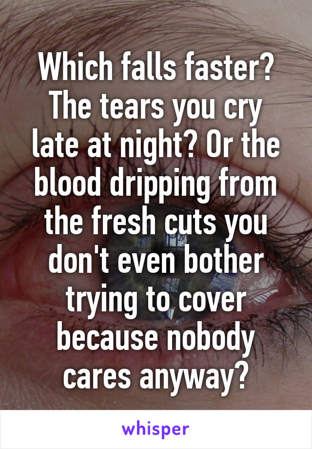 Which falls faster?
The tears you cry late at night? Or the blood dripping from the fresh cuts you don't even bother trying to cover because nobody cares anyway?