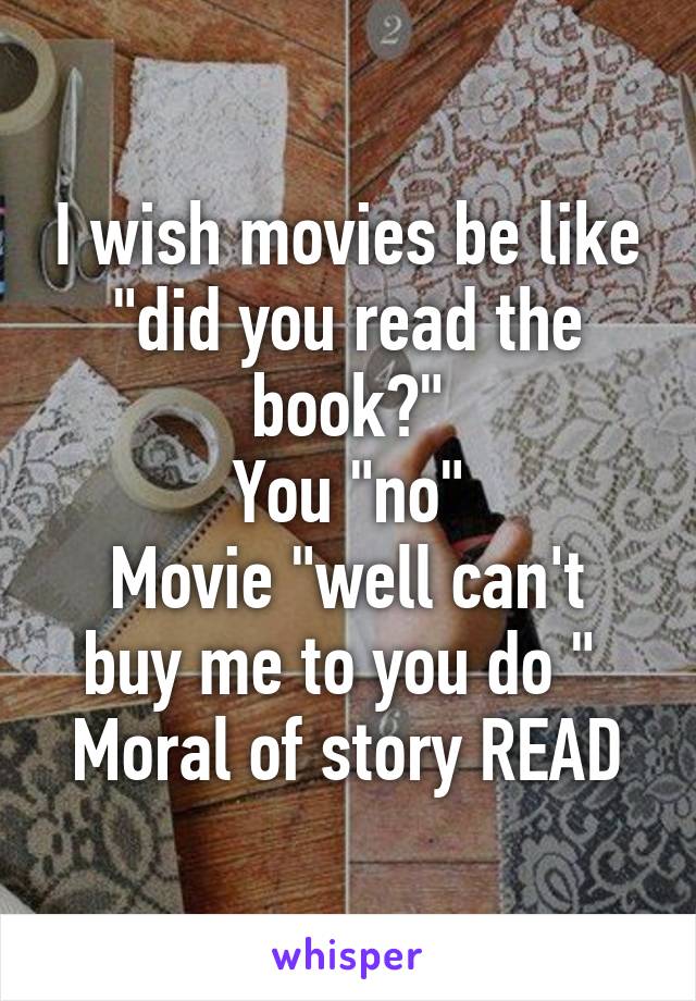 I wish movies be like "did you read the book?"
You "no"
Movie "well can't buy me to you do " 
Moral of story READ