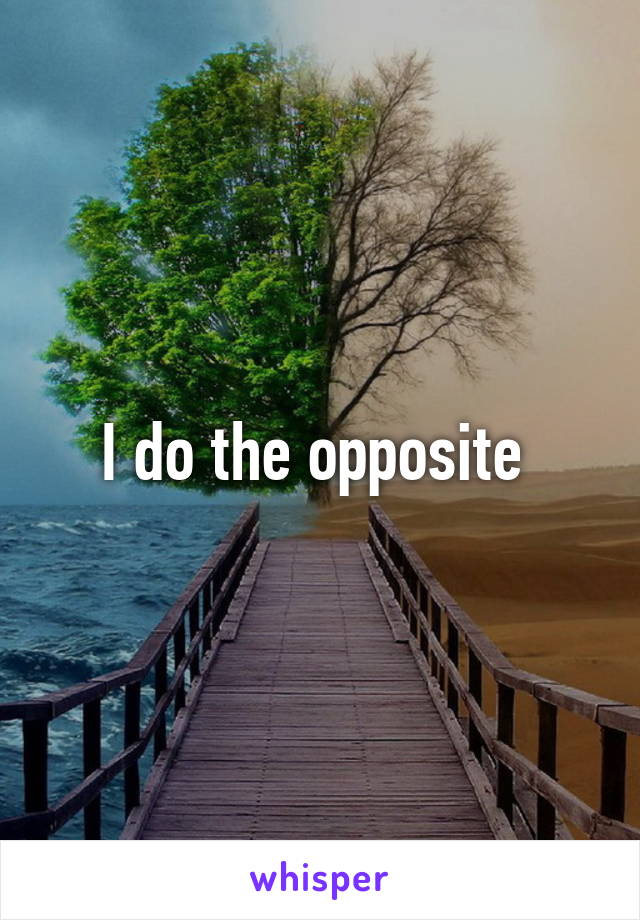 I do the opposite 