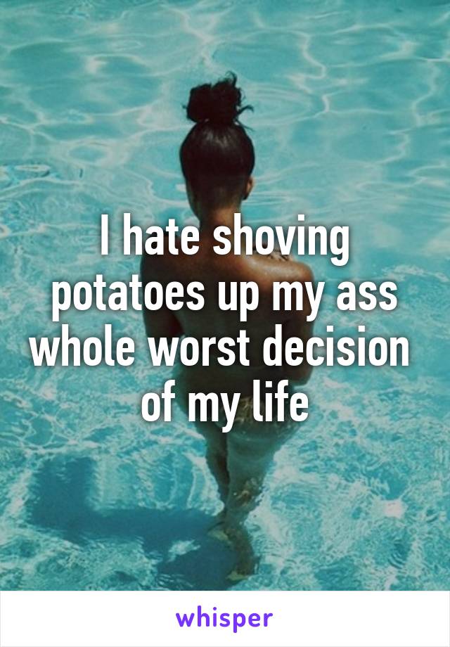 I hate shoving potatoes up my ass whole worst decision  of my life