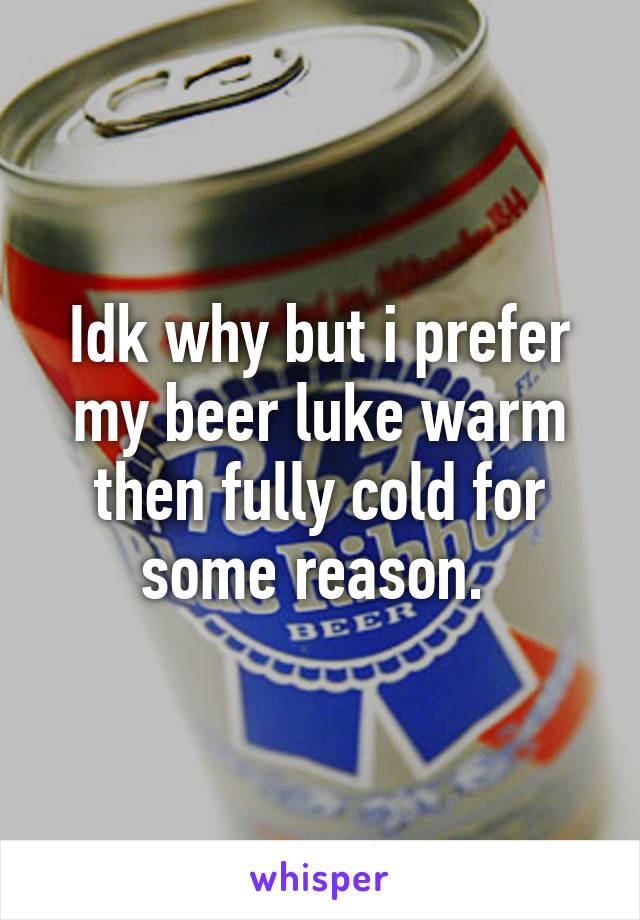 Idk why but i prefer my beer luke warm then fully cold for some reason. 