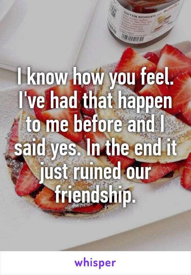 I know how you feel. I've had that happen to me before and I said yes. In the end it just ruined our friendship.