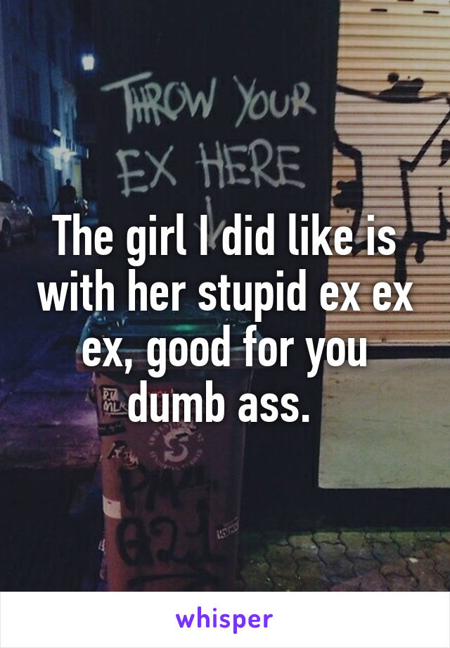 The girl I did like is with her stupid ex ex ex, good for you dumb ass. 