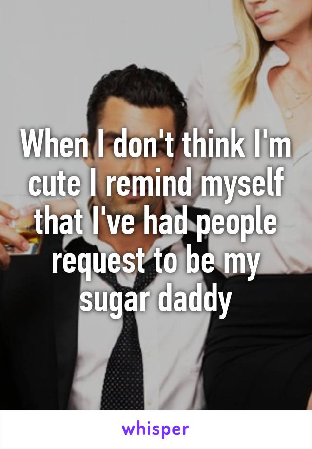 When I don't think I'm cute I remind myself that I've had people request to be my sugar daddy